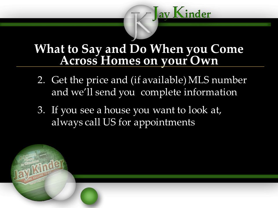 What to Say and Do When you Come Across Homes on your Own 2.Get the price and (if available) MLS number and we’ll send you complete information 3.If you see a house you want to look at, always call US for appointments 2.Get the price and (if available) MLS number and we’ll send you complete information 3.If you see a house you want to look at, always call US for appointments