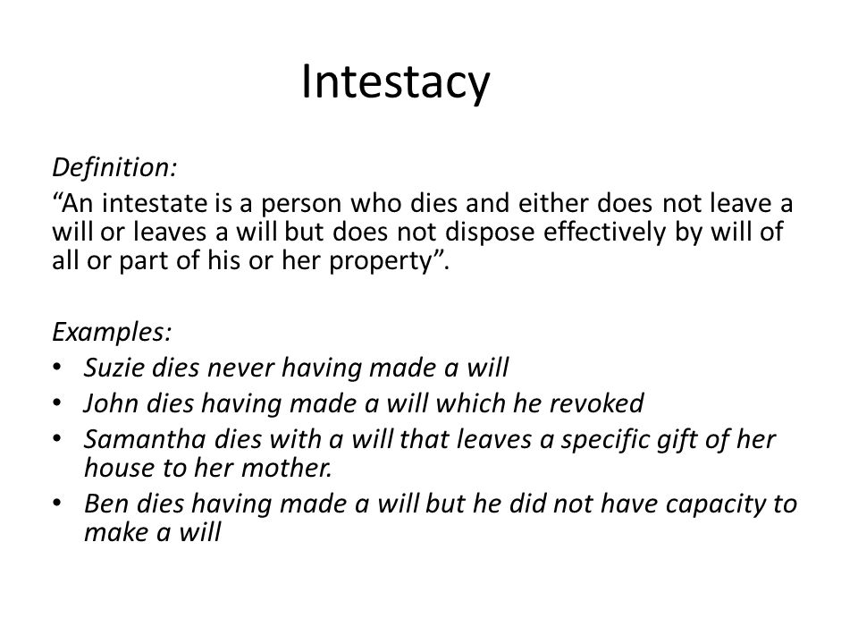 Intestacy Definition: An intestate is a person who dies and either does not leave a will or leaves a will but does not dispose effectively by will of all or part of his or her property .