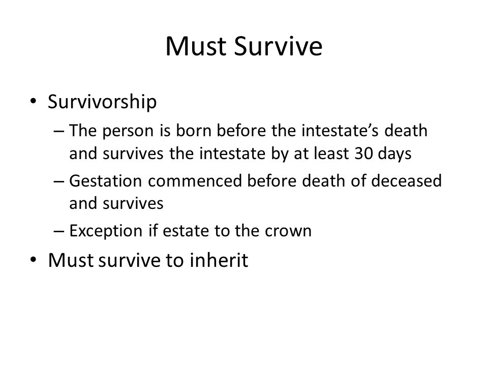 Must Survive Survivorship – The person is born before the intestate’s death and survives the intestate by at least 30 days – Gestation commenced before death of deceased and survives – Exception if estate to the crown Must survive to inherit