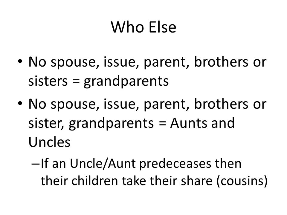 Who Else No spouse, issue, parent, brothers or sisters = grandparents No spouse, issue, parent, brothers or sister, grandparents = Aunts and Uncles – If an Uncle/Aunt predeceases then their children take their share (cousins)