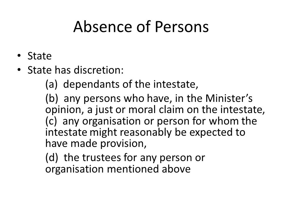 Absence of Persons State State has discretion: (a) dependants of the intestate, (b) any persons who have, in the Minister’s opinion, a just or moral claim on the intestate, (c) any organisation or person for whom the intestate might reasonably be expected to have made provision, (d) the trustees for any person or organisation mentioned above