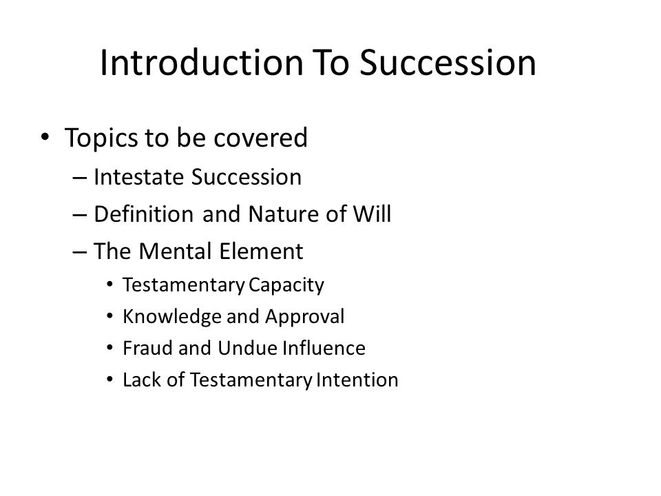 Introduction To Succession Topics to be covered – Intestate Succession – Definition and Nature of Will – The Mental Element Testamentary Capacity Knowledge and Approval Fraud and Undue Influence Lack of Testamentary Intention