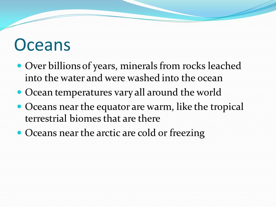 Oceans Over billions of years, minerals from rocks leached into the water and were washed into the ocean Ocean temperatures vary all around the world Oceans near the equator are warm, like the tropical terrestrial biomes that are there Oceans near the arctic are cold or freezing