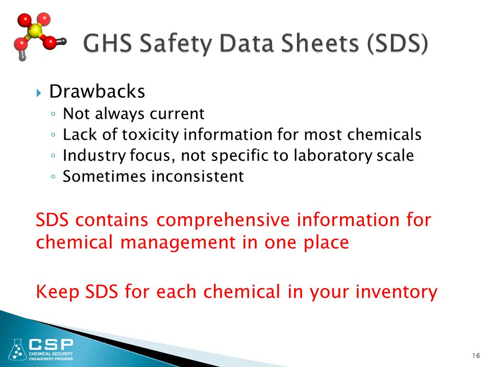  Drawbacks ◦ Not always current ◦ Lack of toxicity information for most chemicals ◦ Industry focus, not specific to laboratory scale ◦ Sometimes inconsistent SDS contains comprehensive information for chemical management in one place Keep SDS for each chemical in your inventory 16