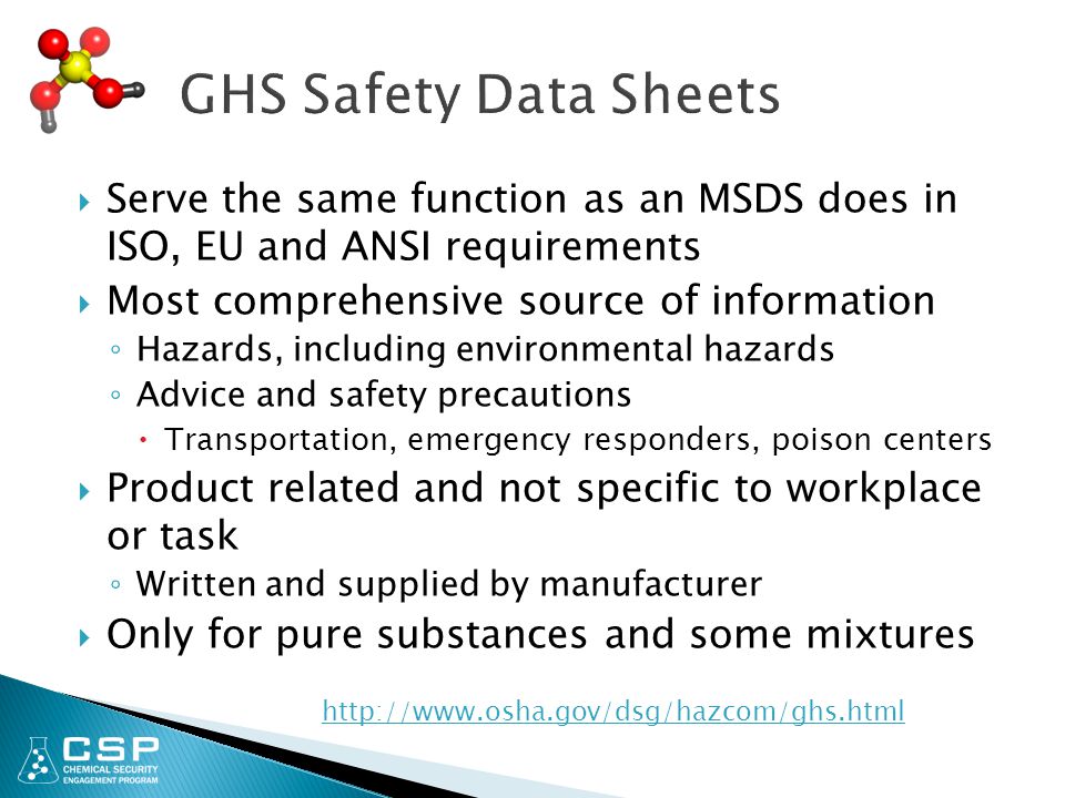  Serve the same function as an MSDS does in ISO, EU and ANSI requirements  Most comprehensive source of information ◦ Hazards, including environmental hazards ◦ Advice and safety precautions  Transportation, emergency responders, poison centers  Product related and not specific to workplace or task ◦ Written and supplied by manufacturer  Only for pure substances and some mixtures
