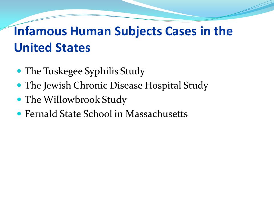 Infamous Human Subjects Cases in the United States The Tuskegee Syphilis Study The Jewish Chronic Disease Hospital Study The Willowbrook Study Fernald State School in Massachusetts