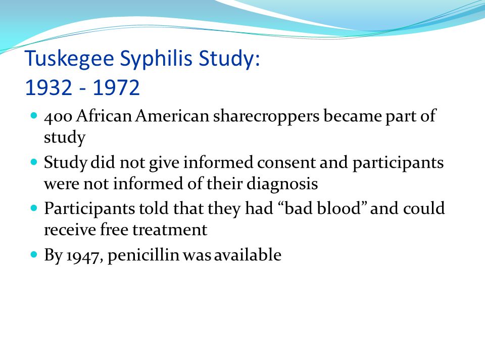 Tuskegee Syphilis Study: African American sharecroppers became part of study Study did not give informed consent and participants were not informed of their diagnosis Participants told that they had bad blood and could receive free treatment By 1947, penicillin was available