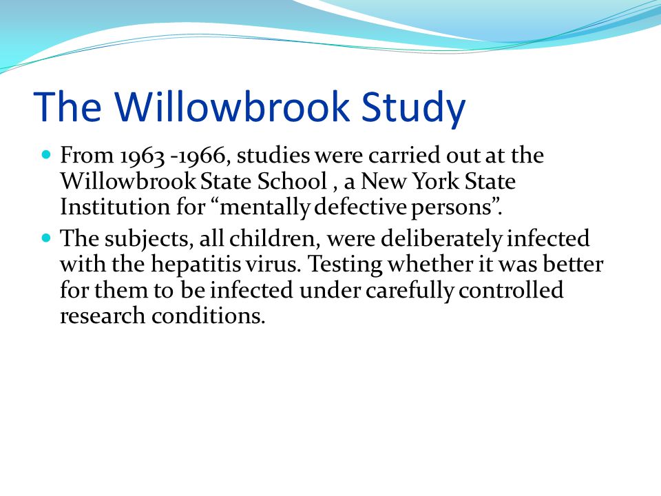 The Willowbrook Study From , studies were carried out at the Willowbrook State School, a New York State Institution for mentally defective persons .