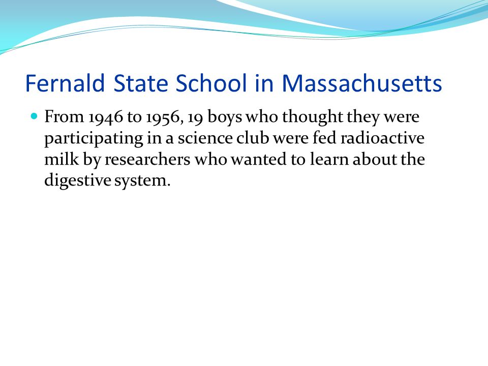 Fernald State School in Massachusetts From 1946 to 1956, 19 boys who thought they were participating in a science club were fed radioactive milk by researchers who wanted to learn about the digestive system.