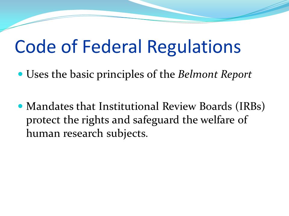 Code of Federal Regulations Uses the basic principles of the Belmont Report Mandates that Institutional Review Boards (IRBs) protect the rights and safeguard the welfare of human research subjects.