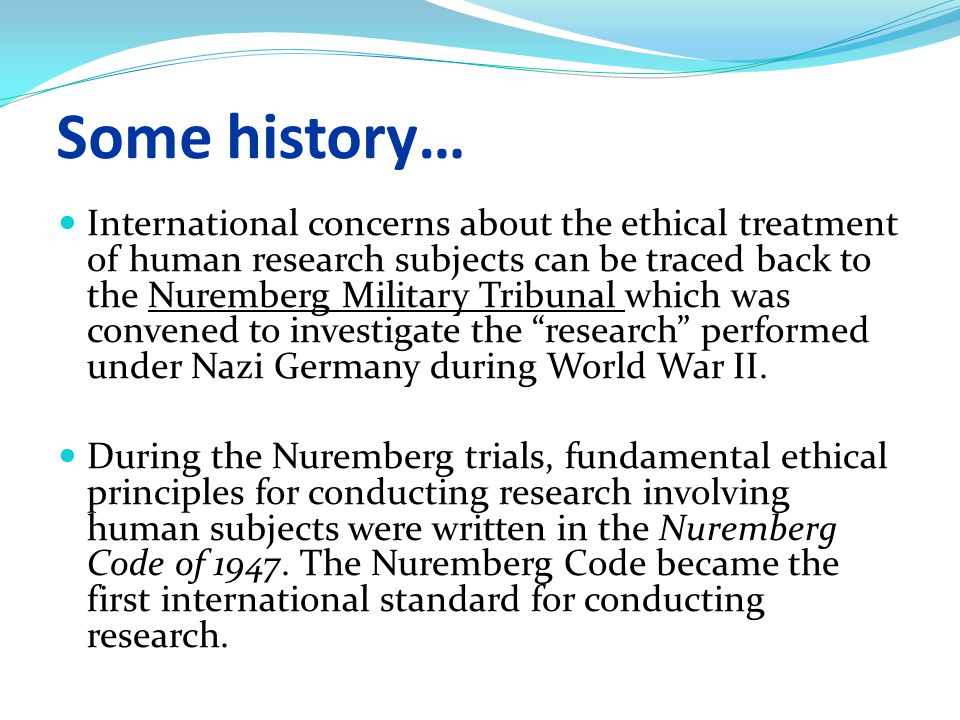 Some history… International concerns about the ethical treatment of human research subjects can be traced back to the Nuremberg Military Tribunal which was convened to investigate the research performed under Nazi Germany during World War II.