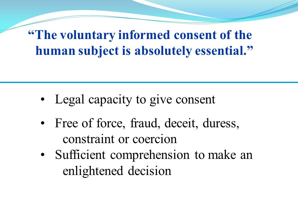 Legal capacity to give consent Free of force, fraud, deceit, duress, constraint or coercion Sufficient comprehension to make an enlightened decision The voluntary informed consent of the human subject is absolutely essential.
