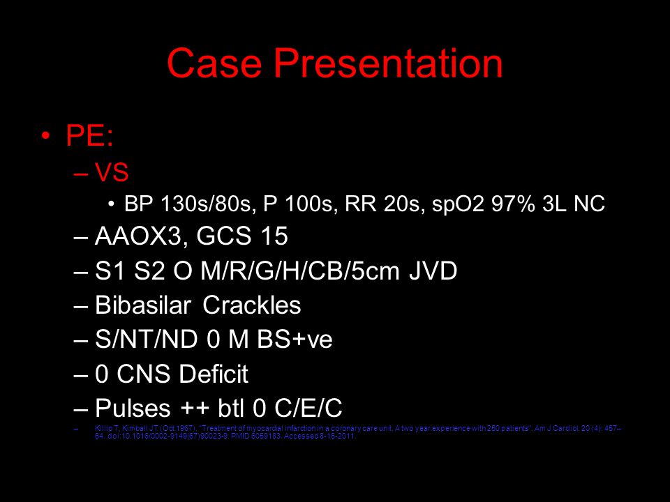 Case Presentation PE: –VS BP 130s/80s, P 100s, RR 20s, spO2 97% 3L NC –AAOX3, GCS 15 –S1 S2 O M/R/G/H/CB/5cm JVD –Bibasilar Crackles –S/NT/ND 0 M BS+ve –0 CNS Deficit –Pulses ++ btl 0 C/E/C –Killip T, Kimball JT (Oct 1967).