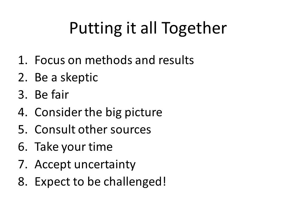Putting it all Together 1.Focus on methods and results 2.Be a skeptic 3.Be fair 4.Consider the big picture 5.Consult other sources 6.Take your time 7.Accept uncertainty 8.Expect to be challenged!