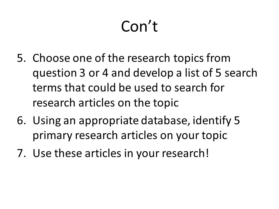 Con’t 5.Choose one of the research topics from question 3 or 4 and develop a list of 5 search terms that could be used to search for research articles on the topic 6.Using an appropriate database, identify 5 primary research articles on your topic 7.Use these articles in your research!