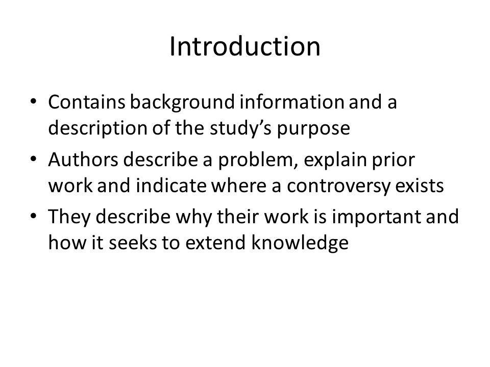 Introduction Contains background information and a description of the study’s purpose Authors describe a problem, explain prior work and indicate where a controversy exists They describe why their work is important and how it seeks to extend knowledge