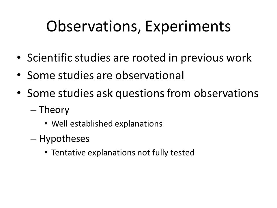Observations, Experiments Scientific studies are rooted in previous work Some studies are observational Some studies ask questions from observations – Theory Well established explanations – Hypotheses Tentative explanations not fully tested