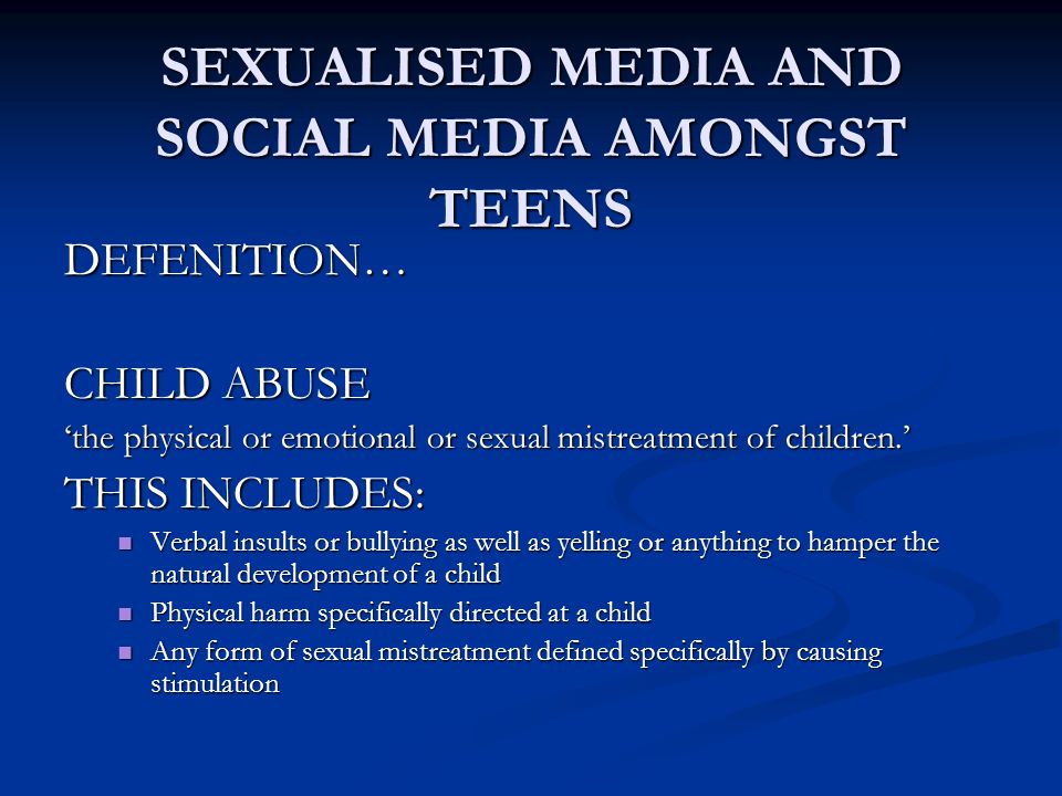SEXUALISED MEDIA AND SOCIAL MEDIA AMONGST TEENS DEFENITION… CHILD ABUSE ‘the physical or emotional or sexual mistreatment of children.’ THIS INCLUDES: Verbal insults or bullying as well as yelling or anything to hamper the natural development of a child Verbal insults or bullying as well as yelling or anything to hamper the natural development of a child Physical harm specifically directed at a child Physical harm specifically directed at a child Any form of sexual mistreatment defined specifically by causing stimulation Any form of sexual mistreatment defined specifically by causing stimulation