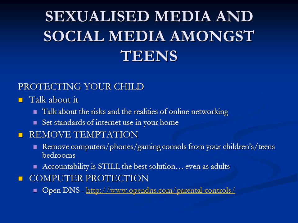 SEXUALISED MEDIA AND SOCIAL MEDIA AMONGST TEENS PROTECTING YOUR CHILD Talk about it Talk about it Talk about the risks and the realities of online networking Talk about the risks and the realities of online networking Set standards of internet use in your home Set standards of internet use in your home REMOVE TEMPTATION REMOVE TEMPTATION Remove computers/phones/gaming consols from your children s/teens bedrooms Remove computers/phones/gaming consols from your children s/teens bedrooms Accountability is STILL the best solution… even as adults Accountability is STILL the best solution… even as adults COMPUTER PROTECTION COMPUTER PROTECTION Open DNS -   Open DNS -