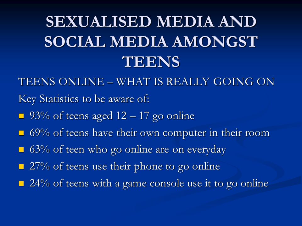 SEXUALISED MEDIA AND SOCIAL MEDIA AMONGST TEENS TEENS ONLINE – WHAT IS REALLY GOING ON Key Statistics to be aware of: 93% of teens aged 12 – 17 go online 93% of teens aged 12 – 17 go online 69% of teens have their own computer in their room 69% of teens have their own computer in their room 63% of teen who go online are on everyday 63% of teen who go online are on everyday 27% of teens use their phone to go online 27% of teens use their phone to go online 24% of teens with a game console use it to go online 24% of teens with a game console use it to go online