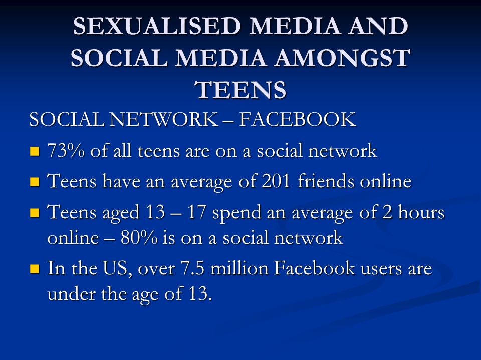 SEXUALISED MEDIA AND SOCIAL MEDIA AMONGST TEENS SOCIAL NETWORK – FACEBOOK 73% of all teens are on a social network 73% of all teens are on a social network Teens have an average of 201 friends online Teens have an average of 201 friends online Teens aged 13 – 17 spend an average of 2 hours online – 80% is on a social network Teens aged 13 – 17 spend an average of 2 hours online – 80% is on a social network In the US, over 7.5 million Facebook users are under the age of 13.