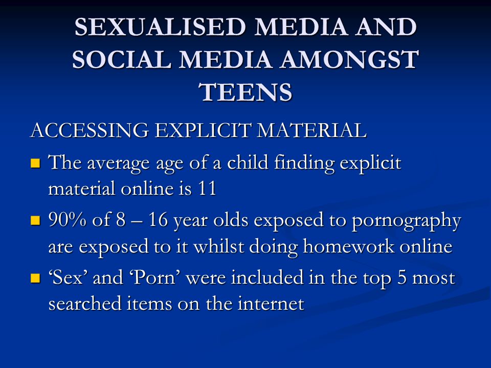 SEXUALISED MEDIA AND SOCIAL MEDIA AMONGST TEENS ACCESSING EXPLICIT MATERIAL The average age of a child finding explicit material online is 11 The average age of a child finding explicit material online is 11 90% of 8 – 16 year olds exposed to pornography are exposed to it whilst doing homework online 90% of 8 – 16 year olds exposed to pornography are exposed to it whilst doing homework online ‘Sex’ and ‘Porn’ were included in the top 5 most searched items on the internet ‘Sex’ and ‘Porn’ were included in the top 5 most searched items on the internet