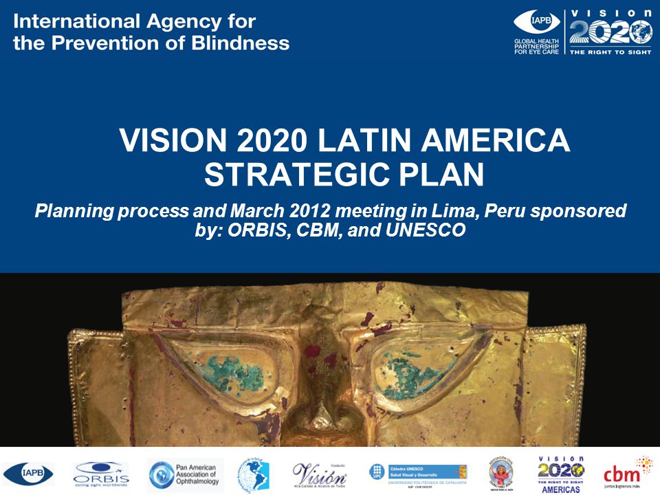 VISION 2020 LATIN AMERICA STRATEGIC PLAN Planning process and March 2012 meeting in Lima, Peru sponsored by: ORBIS, CBM, and UNESCO ORBIS CBM UNESCO