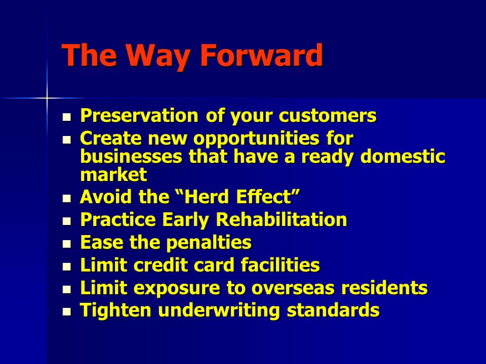 The Way Forward Preservation of your customers Preservation of your customers Create new opportunities for businesses that have a ready domestic market Create new opportunities for businesses that have a ready domestic market Avoid the Herd Effect Avoid the Herd Effect Practice Early Rehabilitation Practice Early Rehabilitation Ease the penalties Ease the penalties Limit credit card facilities Limit credit card facilities Limit exposure to overseas residents Limit exposure to overseas residents Tighten underwriting standards Tighten underwriting standards