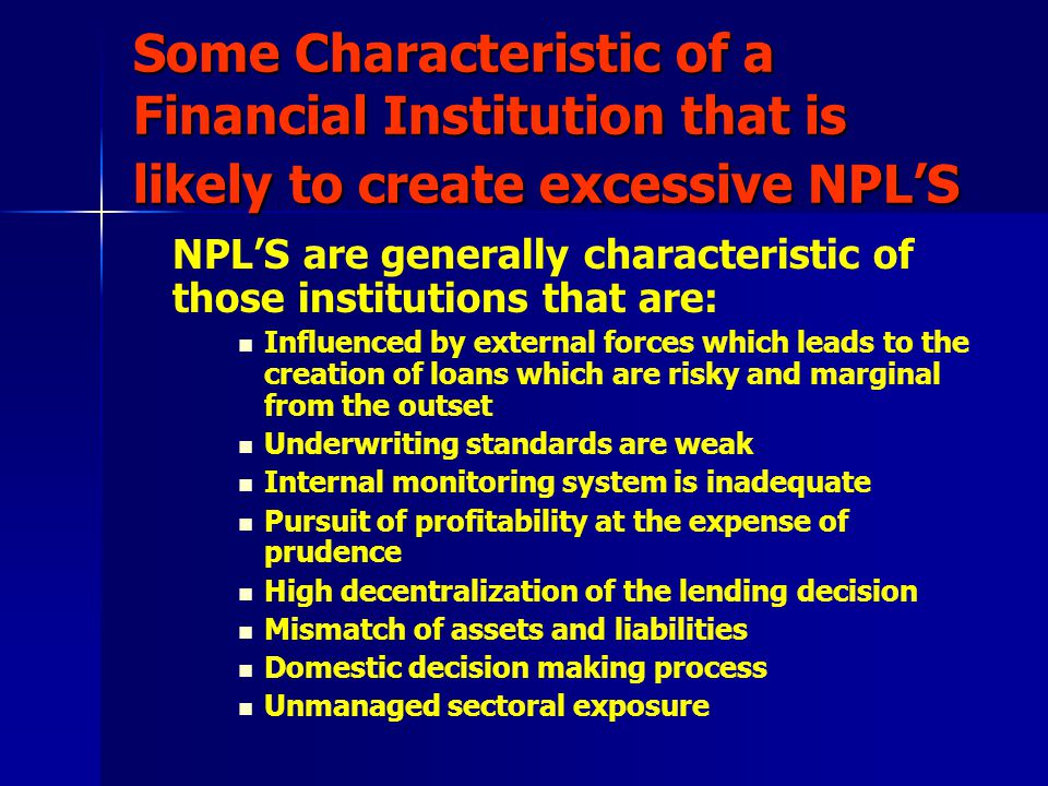 Some Characteristic of a Financial Institution that is likely to create excessive NPL’S NPL’S are generally characteristic of those institutions that are: Influenced by external forces which leads to the creation of loans which are risky and marginal from the outset Underwriting standards are weak Internal monitoring system is inadequate Pursuit of profitability at the expense of prudence High decentralization of the lending decision Mismatch of assets and liabilities Domestic decision making process Unmanaged sectoral exposure