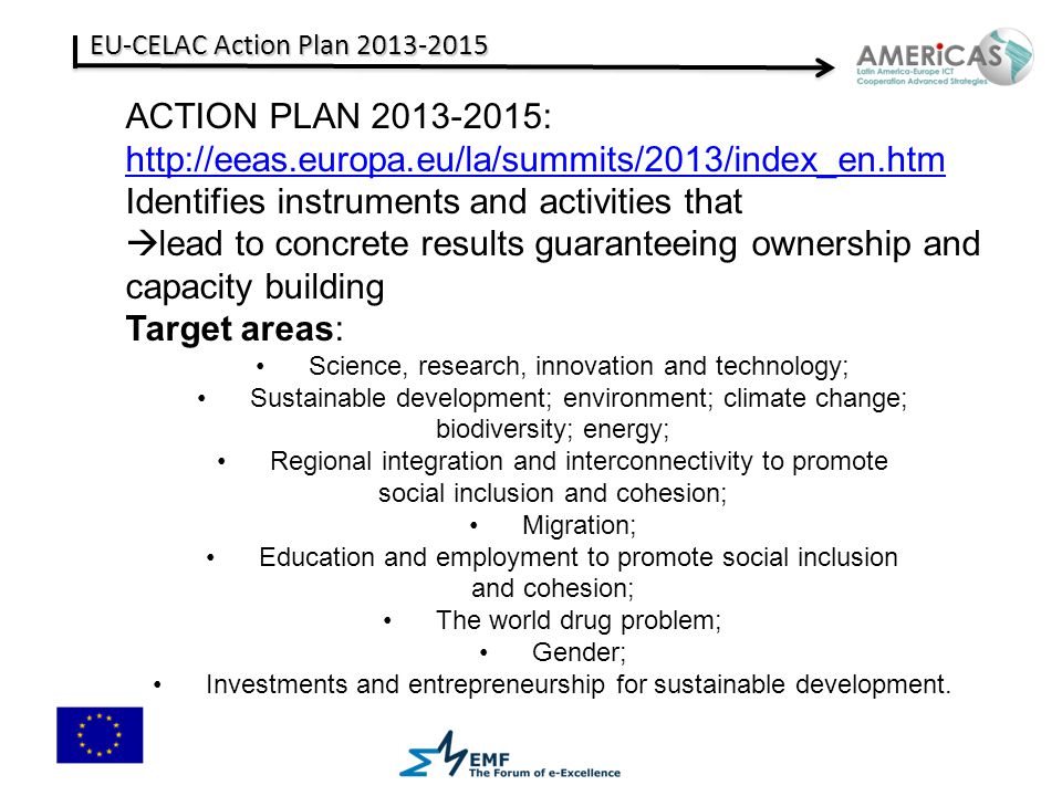 EU-CELAC Action Plan ACTION PLAN :   Identifies instruments and activities that  lead to concrete results guaranteeing ownership and capacity building Target areas: Science, research, innovation and technology; Sustainable development; environment; climate change; biodiversity; energy; Regional integration and interconnectivity to promote social inclusion and cohesion; Migration; Education and employment to promote social inclusion and cohesion; The world drug problem; Gender; Investments and entrepreneurship for sustainable development.
