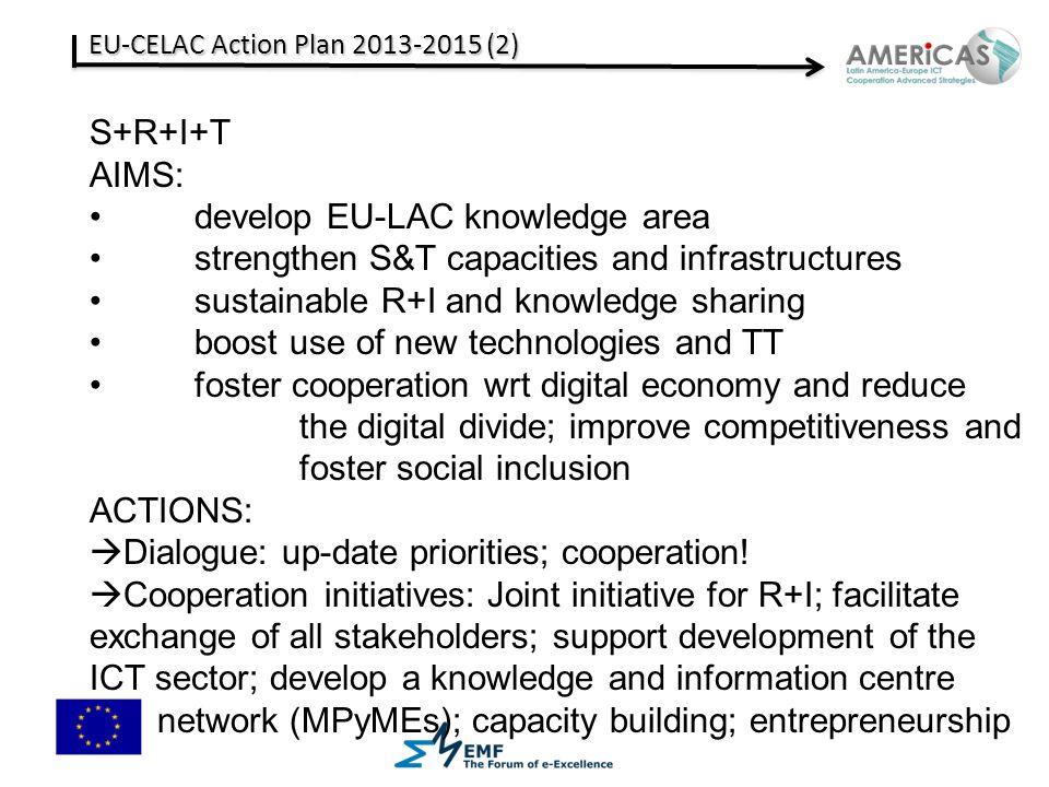 EU-CELAC Action Plan (2) S+R+I+T AIMS: develop EU-LAC knowledge area strengthen S&T capacities and infrastructures sustainable R+I and knowledge sharing boost use of new technologies and TT foster cooperation wrt digital economy and reduce the digital divide; improve competitiveness and foster social inclusion ACTIONS:  Dialogue: up-date priorities; cooperation.