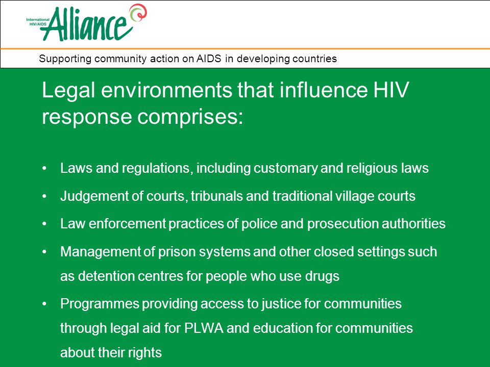Supporting community action on AIDS in developing countries Legal environments that influence HIV response comprises: Laws and regulations, including customary and religious laws Judgement of courts, tribunals and traditional village courts Law enforcement practices of police and prosecution authorities Management of prison systems and other closed settings such as detention centres for people who use drugs Programmes providing access to justice for communities through legal aid for PLWA and education for communities about their rights