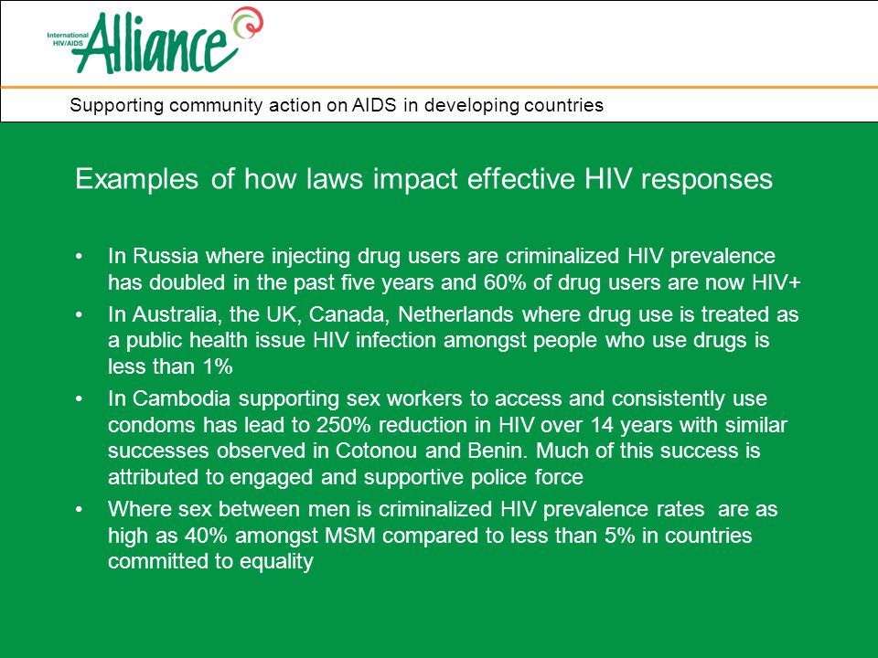 Supporting community action on AIDS in developing countries Examples of how laws impact effective HIV responses In Russia where injecting drug users are criminalized HIV prevalence has doubled in the past five years and 60% of drug users are now HIV+ In Australia, the UK, Canada, Netherlands where drug use is treated as a public health issue HIV infection amongst people who use drugs is less than 1% In Cambodia supporting sex workers to access and consistently use condoms has lead to 250% reduction in HIV over 14 years with similar successes observed in Cotonou and Benin.
