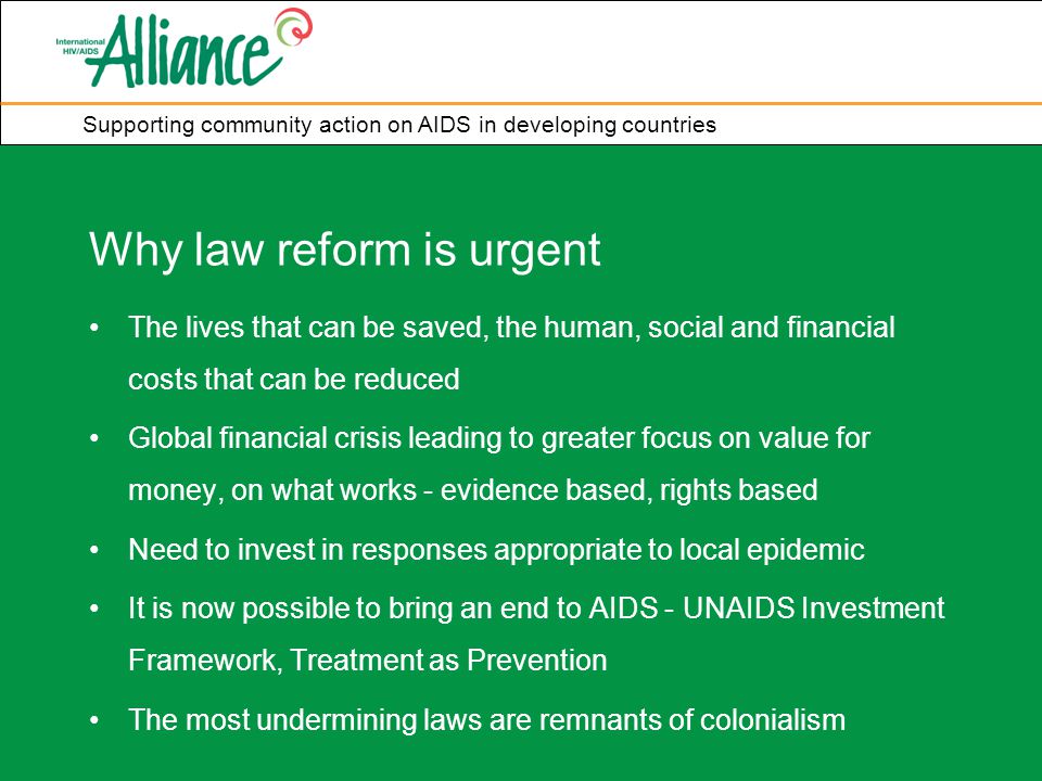 Supporting community action on AIDS in developing countries Why law reform is urgent The lives that can be saved, the human, social and financial costs that can be reduced Global financial crisis leading to greater focus on value for money, on what works - evidence based, rights based Need to invest in responses appropriate to local epidemic It is now possible to bring an end to AIDS - UNAIDS Investment Framework, Treatment as Prevention The most undermining laws are remnants of colonialism