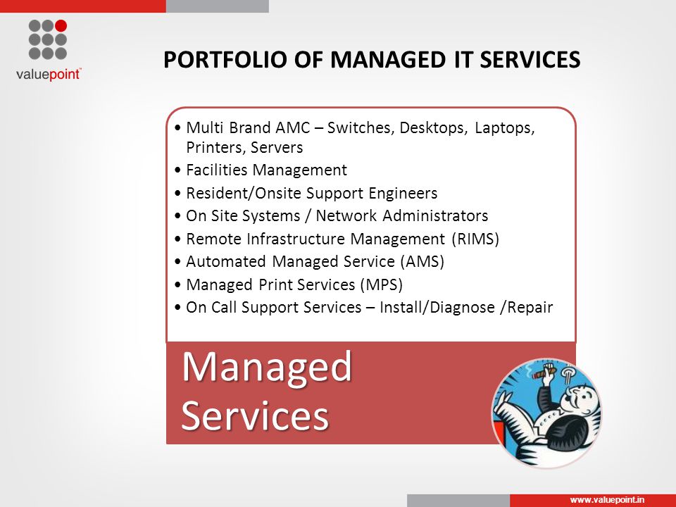 Multi Brand AMC – Switches, Desktops, Laptops, Printers, Servers Facilities Management Resident/Onsite Support Engineers On Site Systems / Network Administrators Remote Infrastructure Management (RIMS) Automated Managed Service (AMS) Managed Print Services (MPS) On Call Support Services – Install/Diagnose /Repair Managed Services PORTFOLIO OF MANAGED IT SERVICES