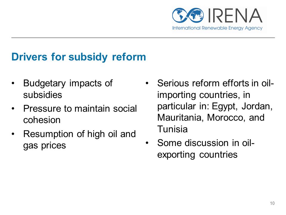 Drivers for subsidy reform Budgetary impacts of subsidies Pressure to maintain social cohesion Resumption of high oil and gas prices Serious reform efforts in oil- importing countries, in particular in: Egypt, Jordan, Mauritania, Morocco, and Tunisia Some discussion in oil- exporting countries 10