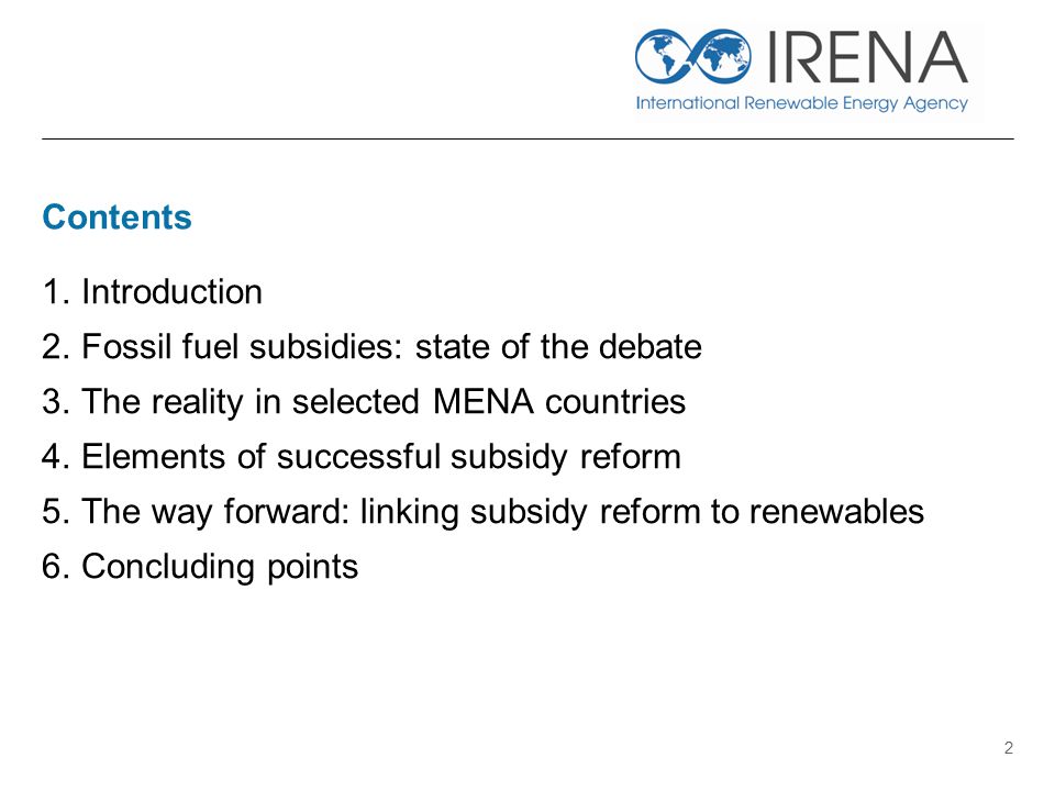 Contents 1.Introduction 2.Fossil fuel subsidies: state of the debate 3.The reality in selected MENA countries 4.Elements of successful subsidy reform 5.The way forward: linking subsidy reform to renewables 6.Concluding points 2