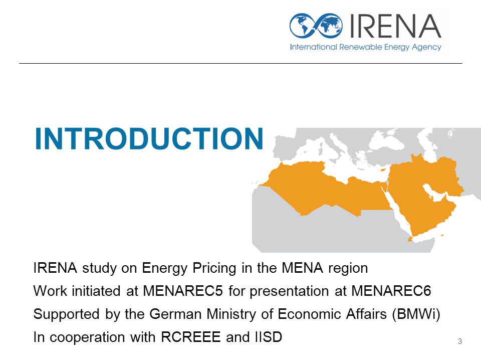 INTRODUCTION IRENA study on Energy Pricing in the MENA region Work initiated at MENAREC5 for presentation at MENAREC6 Supported by the German Ministry of Economic Affairs (BMWi) In cooperation with RCREEE and IISD 3