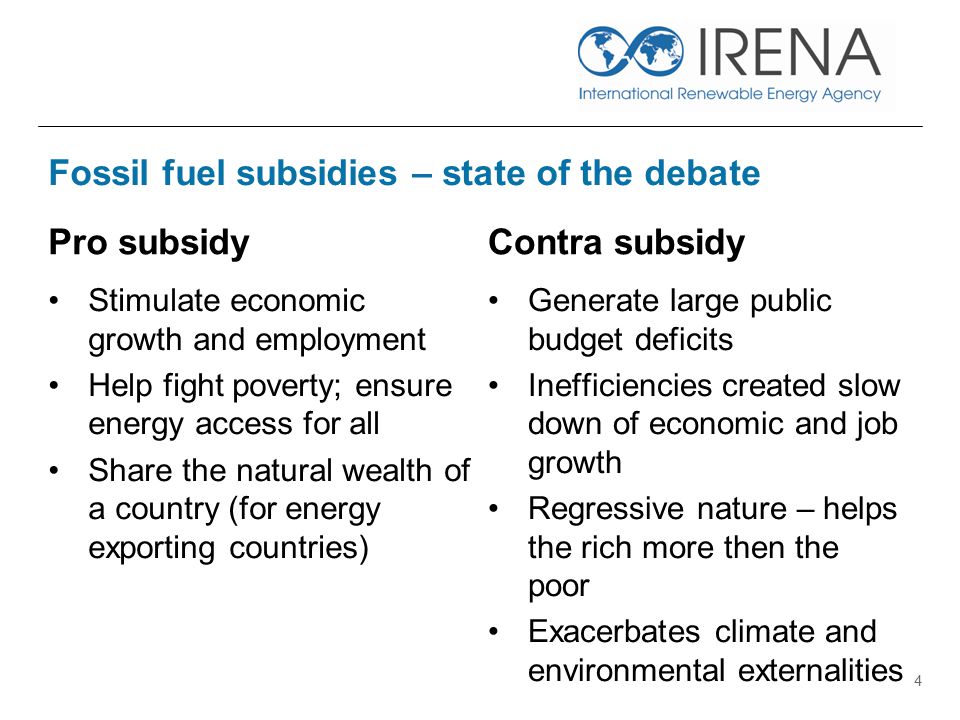Fossil fuel subsidies – state of the debate Pro subsidy Stimulate economic growth and employment Help fight poverty; ensure energy access for all Share the natural wealth of a country (for energy exporting countries) Contra subsidy Generate large public budget deficits Inefficiencies created slow down of economic and job growth Regressive nature – helps the rich more then the poor Exacerbates climate and environmental externalities 4