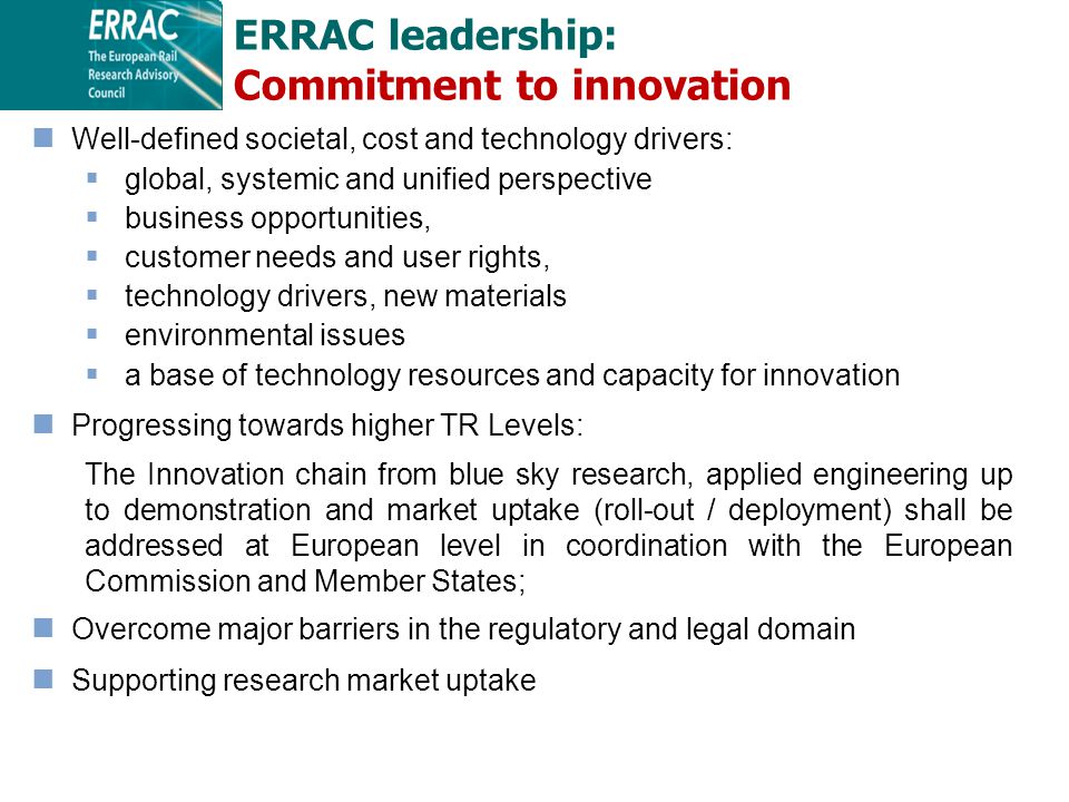 ERRAC leadership: Commitment to innovation Well-defined societal, cost and technology drivers:  global, systemic and unified perspective  business opportunities,  customer needs and user rights,  technology drivers, new materials  environmental issues  a base of technology resources and capacity for innovation Progressing towards higher TR Levels: The Innovation chain from blue sky research, applied engineering up to demonstration and market uptake (roll-out / deployment) shall be addressed at European level in coordination with the European Commission and Member States; Overcome major barriers in the regulatory and legal domain Supporting research market uptake