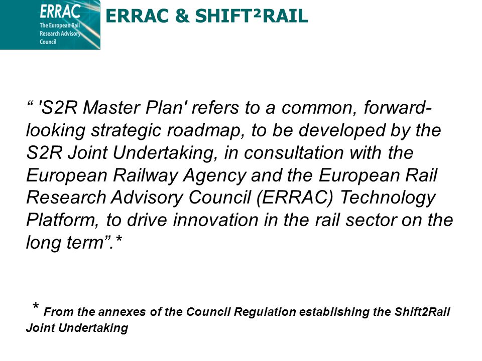 S2R Master Plan refers to a common, forward- looking strategic roadmap, to be developed by the S2R Joint Undertaking, in consultation with the European Railway Agency and the European Rail Research Advisory Council (ERRAC) Technology Platform, to drive innovation in the rail sector on the long term .* * From the annexes of the Council Regulation establishing the Shift2Rail Joint Undertaking ERRAC & SHIFT²RAIL
