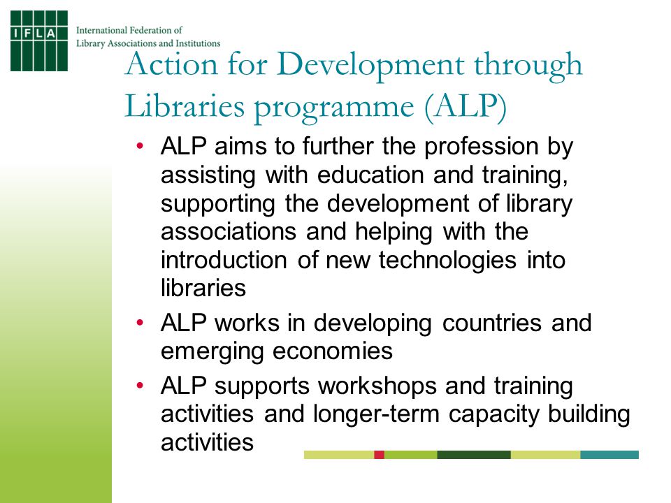 ALP aims to further the profession by assisting with education and training, supporting the development of library associations and helping with the introduction of new technologies into libraries ALP works in developing countries and emerging economies ALP supports workshops and training activities and longer-term capacity building activities Action for Development through Libraries programme (ALP)