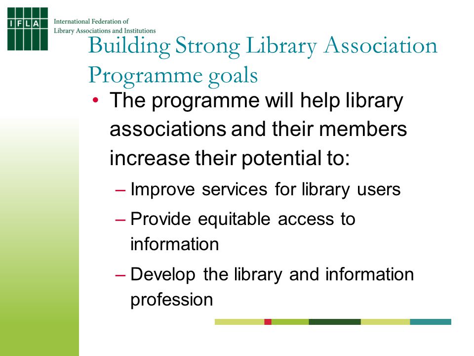 The programme will help library associations and their members increase their potential to: –Improve services for library users –Provide equitable access to information –Develop the library and information profession Building Strong Library Association Programme goals