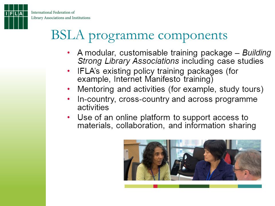 BSLA programme components A modular, customisable training package – Building Strong Library Associations including case studies IFLA’s existing policy training packages (for example, Internet Manifesto training) Mentoring and activities (for example, study tours) In-country, cross-country and across programme activities Use of an online platform to support access to materials, collaboration, and information sharing