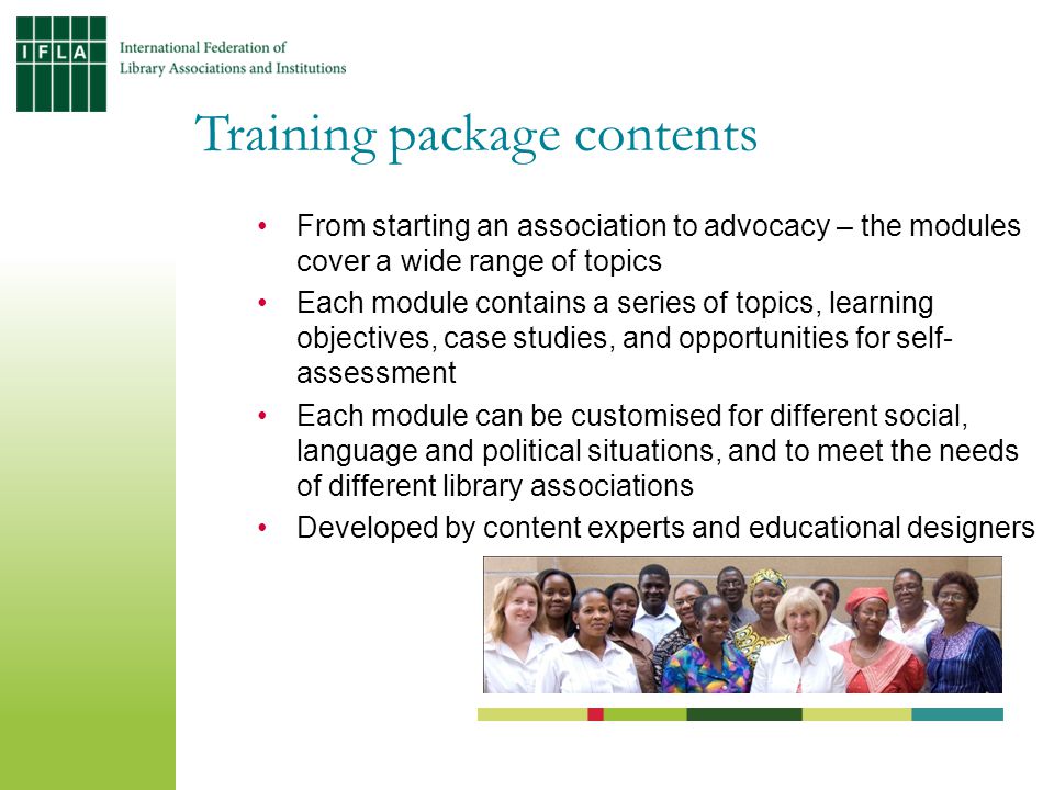 Training package contents From starting an association to advocacy – the modules cover a wide range of topics Each module contains a series of topics, learning objectives, case studies, and opportunities for self- assessment Each module can be customised for different social, language and political situations, and to meet the needs of different library associations Developed by content experts and educational designers