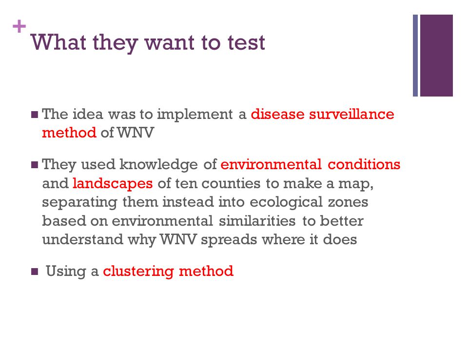 + What they want to test The idea was to implement a disease surveillance method of WNV They used knowledge of environmental conditions and landscapes of ten counties to make a map, separating them instead into ecological zones based on environmental similarities to better understand why WNV spreads where it does Using a clustering method