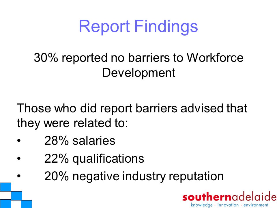 Report Findings 30% reported no barriers to Workforce Development Those who did report barriers advised that they were related to: 28% salaries 22% qualifications 20% negative industry reputation