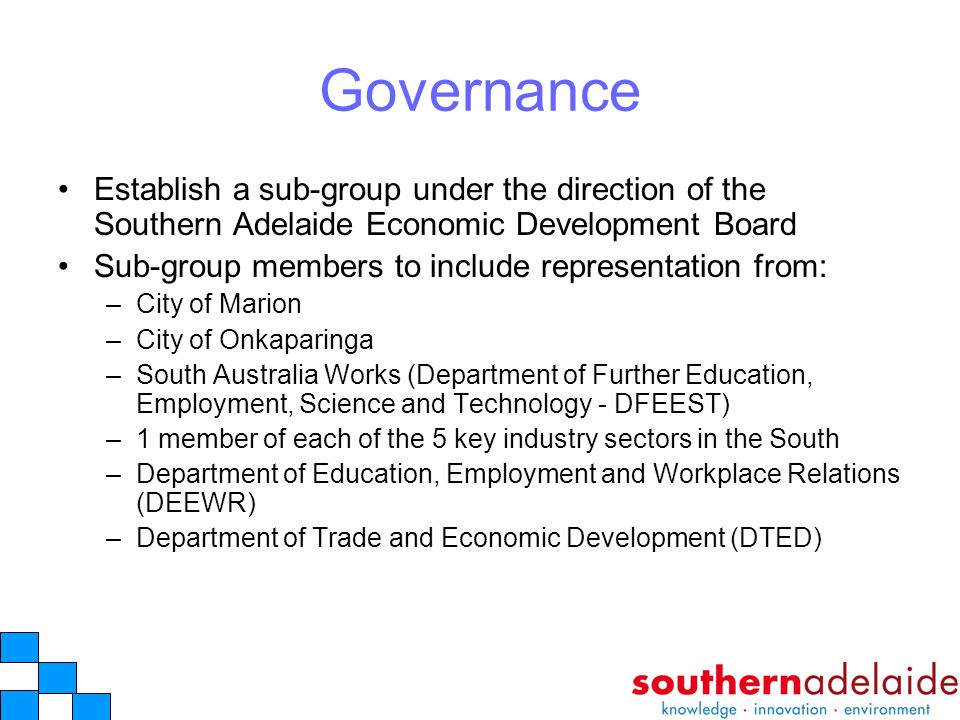 Governance Establish a sub-group under the direction of the Southern Adelaide Economic Development Board Sub-group members to include representation from: –City of Marion –City of Onkaparinga –South Australia Works (Department of Further Education, Employment, Science and Technology - DFEEST) –1 member of each of the 5 key industry sectors in the South –Department of Education, Employment and Workplace Relations (DEEWR) –Department of Trade and Economic Development (DTED)
