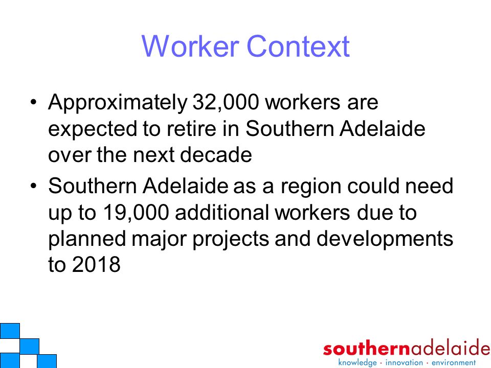 Worker Context Approximately 32,000 workers are expected to retire in Southern Adelaide over the next decade Southern Adelaide as a region could need up to 19,000 additional workers due to planned major projects and developments to 2018