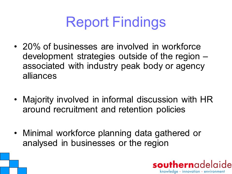 Report Findings 20% of businesses are involved in workforce development strategies outside of the region – associated with industry peak body or agency alliances Majority involved in informal discussion with HR around recruitment and retention policies Minimal workforce planning data gathered or analysed in businesses or the region